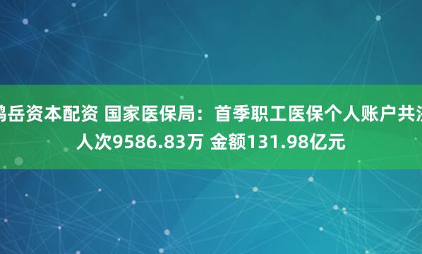 鸿岳资本配资 国家医保局：首季职工医保个人账户共济人次9586.83万 金额131.98亿元