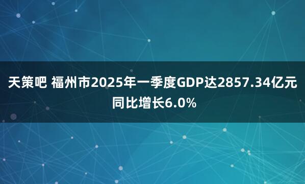 天策吧 福州市2025年一季度GDP达2857.34亿元 同比增长6.0%