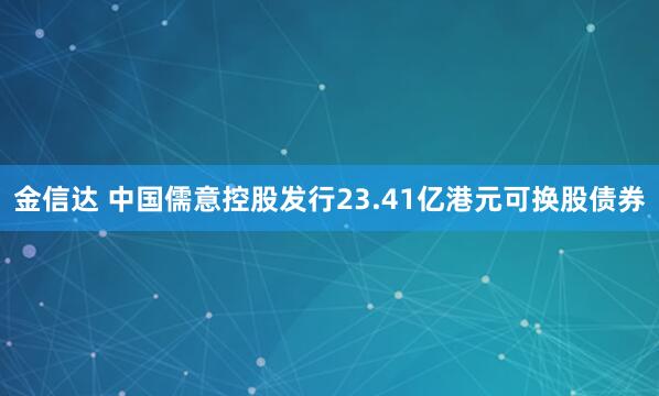 金信达 中国儒意控股发行23.41亿港元可换股债券