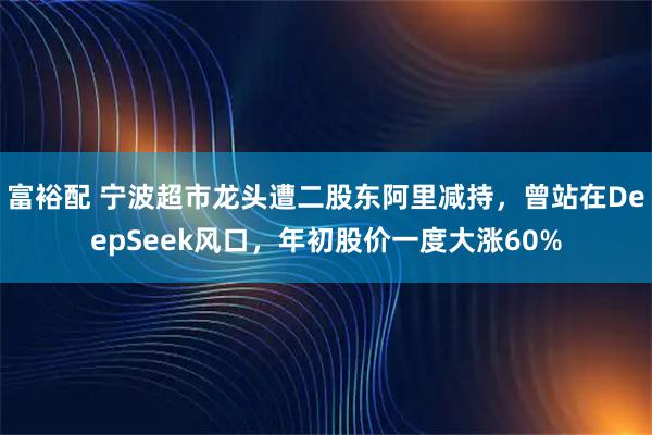 富裕配 宁波超市龙头遭二股东阿里减持，曾站在DeepSeek风口，年初股价一度大涨60%