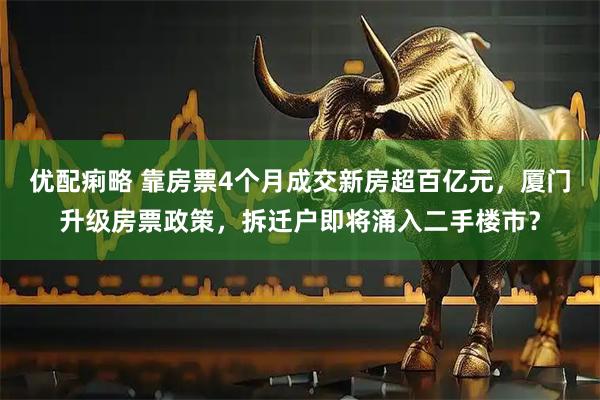 优配痢略 靠房票4个月成交新房超百亿元，厦门升级房票政策，拆迁户即将涌入二手楼市？