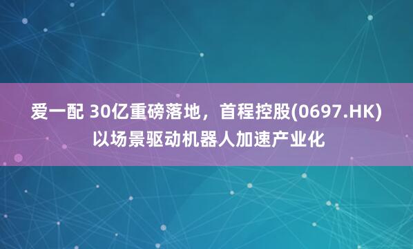 爱一配 30亿重磅落地，首程控股(0697.HK) 以场景驱动机器人加速产业化