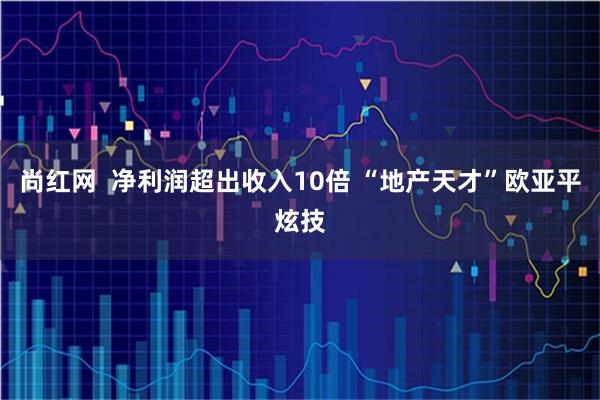 尚红网  净利润超出收入10倍 “地产天才”欧亚平炫技