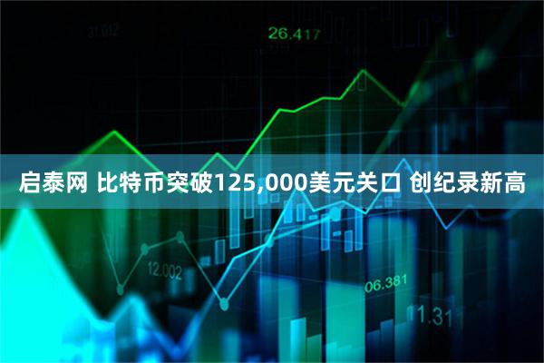启泰网 比特币突破125,000美元关口 创纪录新高