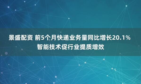 景盛配资 前5个月快递业务量同比增长20.1% 智能技术促行业提质增效