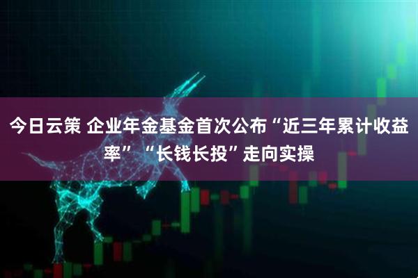 今日云策 企业年金基金首次公布“近三年累计收益率” “长钱长投”走向实操