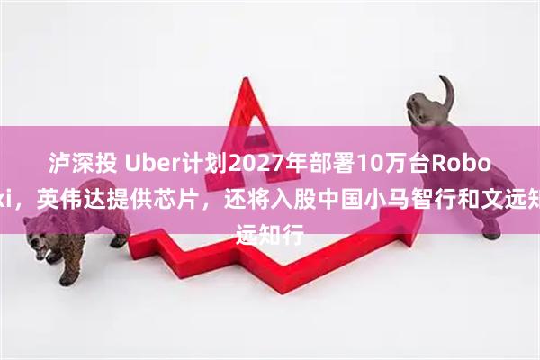 泸深投 Uber计划2027年部署10万台Robotaxi，英伟达提供芯片，还将入股中国小马智行和文远知行