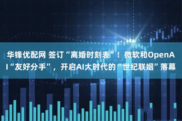 华锋优配网 签订“离婚时刻表”！微软和OpenAI“友好分手”，开启AI大时代的“世纪联姻”落幕