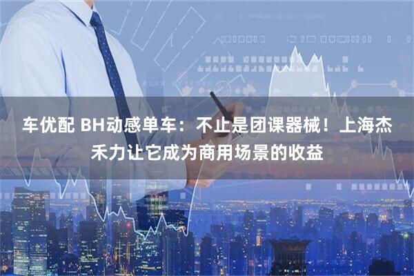 车优配 BH动感单车：不止是团课器械！上海杰禾力让它成为商用场景的收益