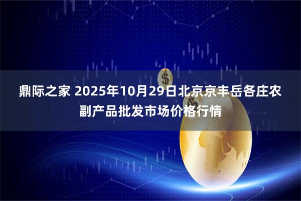 鼎际之家 2025年10月29日北京京丰岳各庄农副产品批发市场价格行情