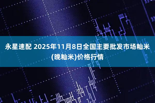 永星速配 2025年11月8日全国主要批发市场籼米(晚籼米)价格行情