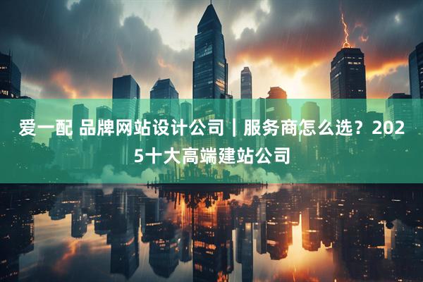 爱一配 品牌网站设计公司｜服务商怎么选？2025十大高端建站公司