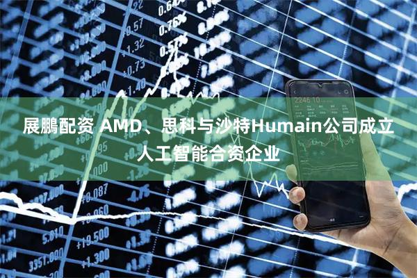 展鵬配资 AMD、思科与沙特Humain公司成立人工智能合资企业