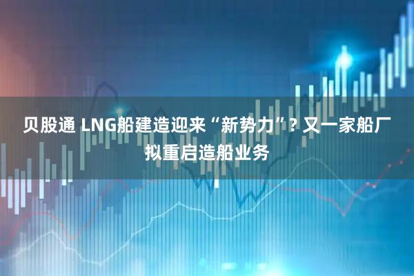贝股通 LNG船建造迎来“新势力”? 又一家船厂拟重启造船业务