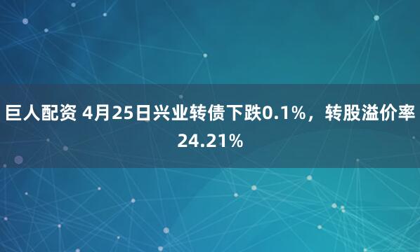 巨人配资 4月25日兴业转债下跌0.1%，转股溢价率24.21%
