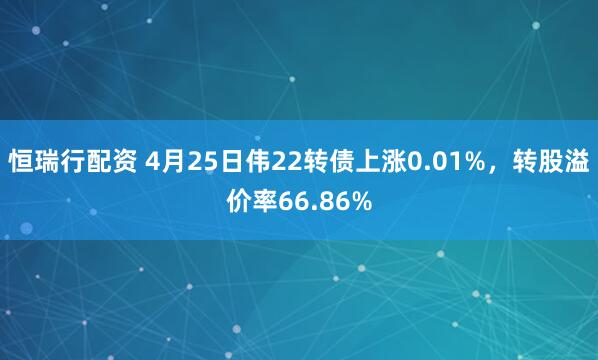 恒瑞行配资 4月25日伟22转债上涨0.01%，转股溢价率66.86%