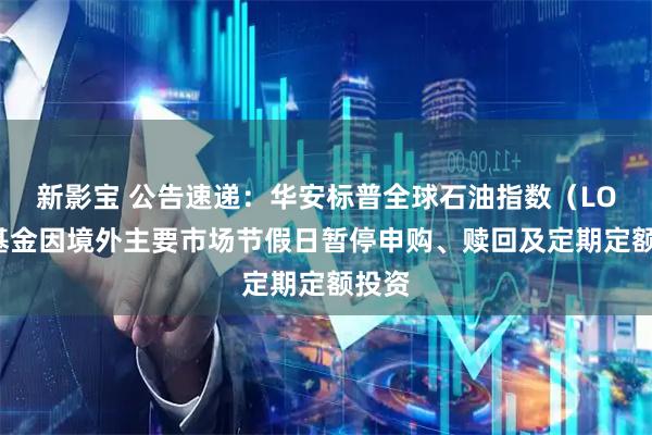 新影宝 公告速递：华安标普全球石油指数（LOF）基金因境外主要市场节假日暂停申购、赎回及定期定额投资