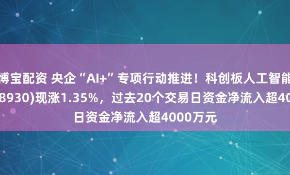 博宝配资 央企“AI+”专项行动推进！科创板人工智能ETF(588930)现涨1.35%，过去20个交易日资金净流入超4000万元