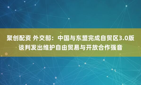 聚创配资 外交部：中国与东盟完成自贸区3.0版谈判发出维护自由贸易与开放合作强音