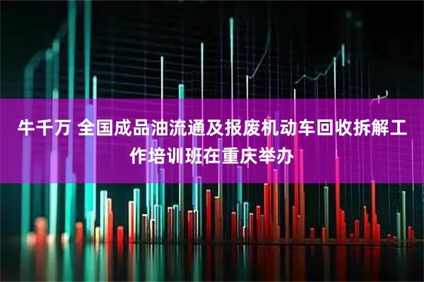 牛千万 全国成品油流通及报废机动车回收拆解工作培训班在重庆举办