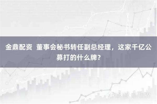 金鼎配资  董事会秘书转任副总经理，这家千亿公募打的什么牌？
