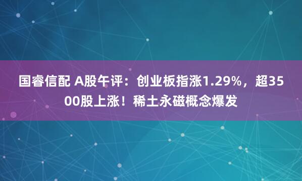 国睿信配 A股午评：创业板指涨1.29%，超3500股上涨！稀土永磁概念爆发