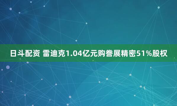 日斗配资 雷迪克1.04亿元购誊展精密51%股权