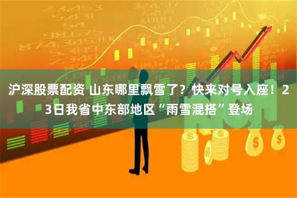 沪深股票配资 山东哪里飘雪了？快来对号入座！23日我省中东部地区“雨雪混搭”登场