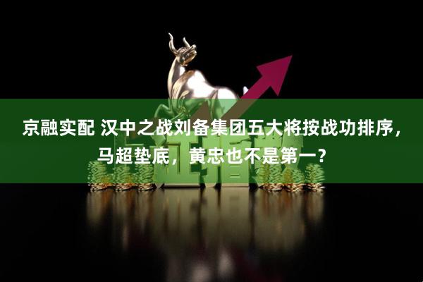 京融实配 汉中之战刘备集团五大将按战功排序，马超垫底，黄忠也不是第一？