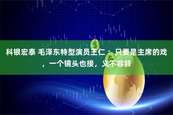 科银宏泰 毛泽东特型演员王仁 ：只要是主席的戏，一个镜头也接，义不容辞