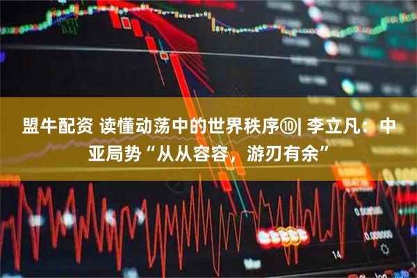 盟牛配资 读懂动荡中的世界秩序⑩| 李立凡：中亚局势“从从容容，游刃有余”