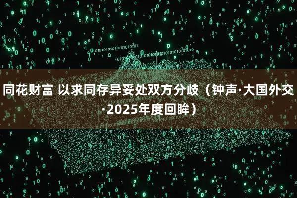 同花财富 以求同存异妥处双方分歧（钟声·大国外交·2025年度回眸）