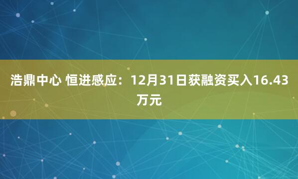 浩鼎中心 恒进感应：12月31日获融资买入16.43万元