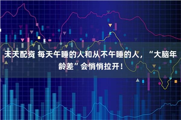 天天配资 每天午睡的人和从不午睡的人，“大脑年龄差”会悄悄拉开！