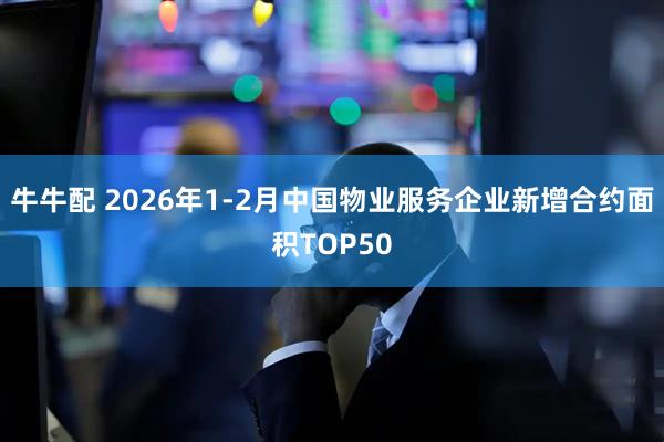 牛牛配 2026年1-2月中国物业服务企业新增合约面积TOP50