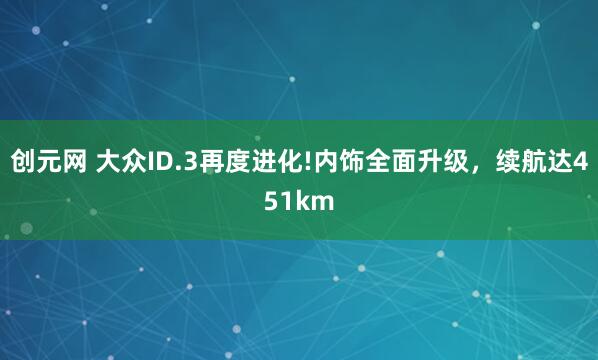 创元网 大众ID.3再度进化!内饰全面升级，续航达451km