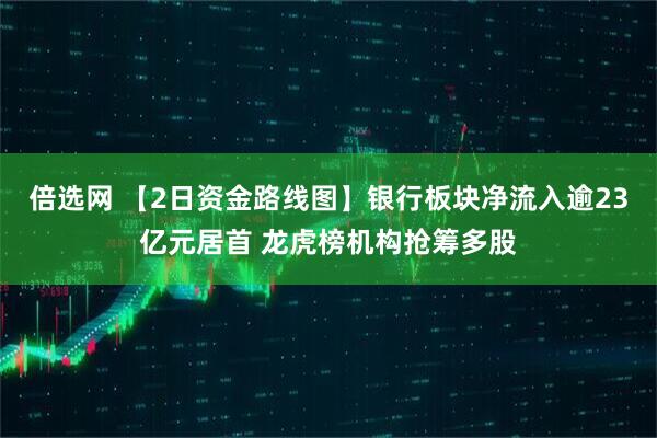 倍选网 【2日资金路线图】银行板块净流入逾23亿元居首 龙虎榜机构抢筹多股