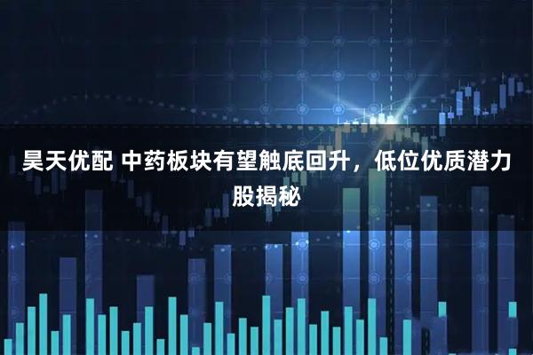 昊天优配 中药板块有望触底回升，低位优质潜力股揭秘