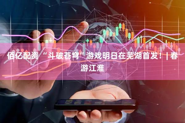 佰亿配资 “斗破苍穹”游戏明日在芜湖首发！| 春游江淮