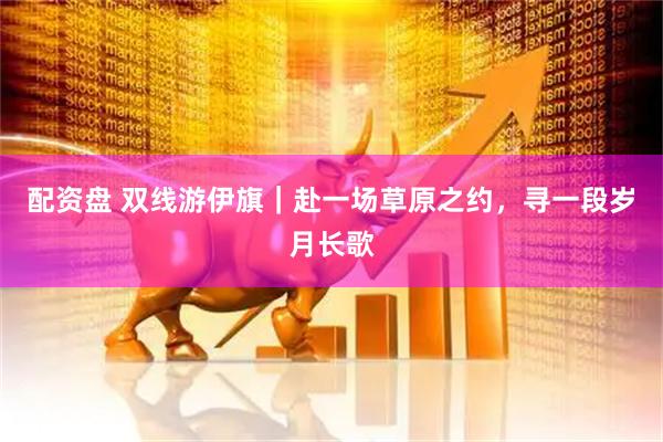 配资盘 双线游伊旗|赴一场草原之约,寻一段岁月长歌