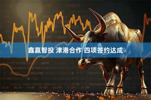 鑫赢智投 津港合作 四项签约达成
