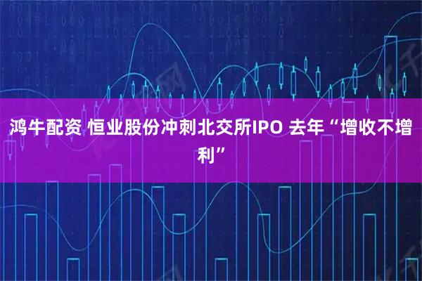 鸿牛配资 恒业股份冲刺北交所IPO 去年“增收不增利”