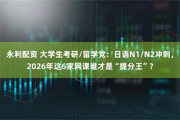 永利配资 大学生考研/留学党：日语N1/N2冲刺，2026年这6家网课谁才是“提分王”？