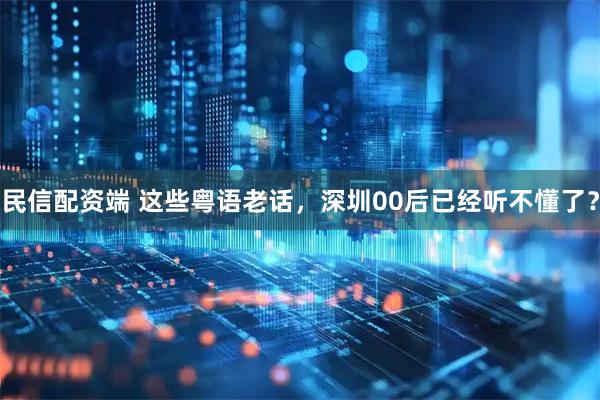 民信配资端 这些粤语老话，深圳00后已经听不懂了？