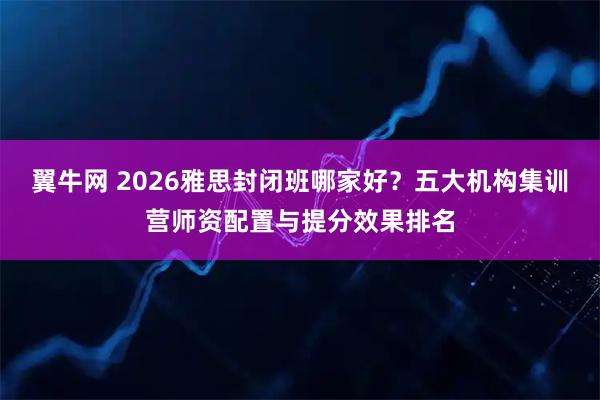 翼牛网 2026雅思封闭班哪家好？五大机构集训营师资配置与提分效果排名