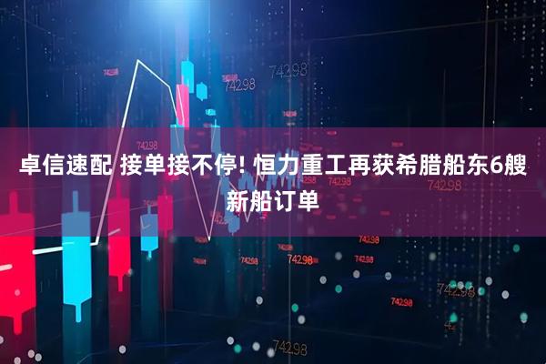 卓信速配 接单接不停! 恒力重工再获希腊船东6艘新船订单